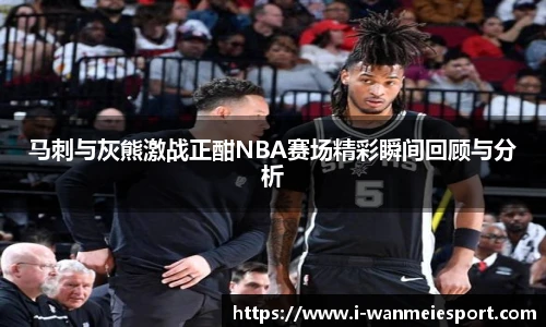 马刺与灰熊激战正酣NBA赛场精彩瞬间回顾与分析