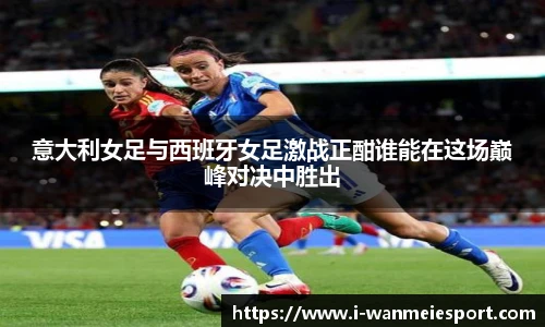 意大利女足与西班牙女足激战正酣谁能在这场巅峰对决中胜出